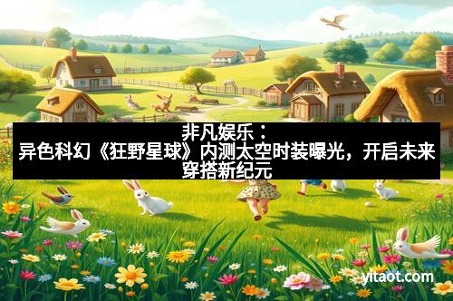 非凡娱乐：异色科幻《狂野星球》内测太空时装曝光，开启未来穿搭新纪元